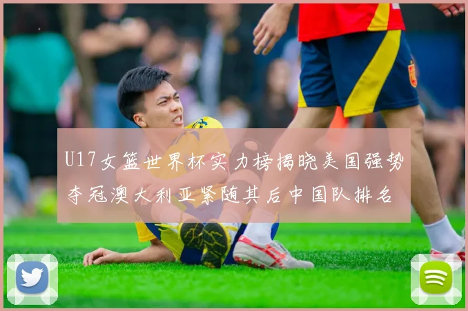 U17女篮世界杯实力榜揭晓美国强势夺冠澳大利亚紧随其后中国队排名第十