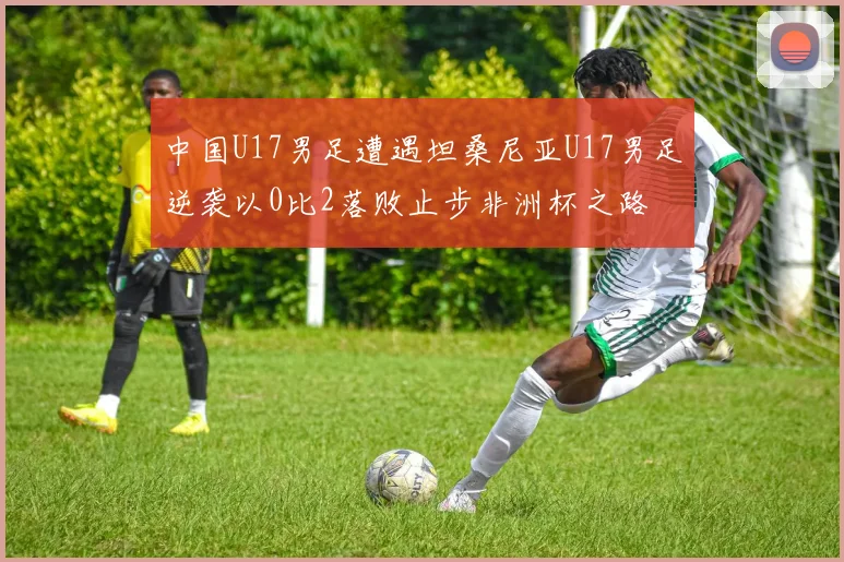 中国U17男足遭遇坦桑尼亚U17男足逆袭以0比2落败止步非洲杯之路