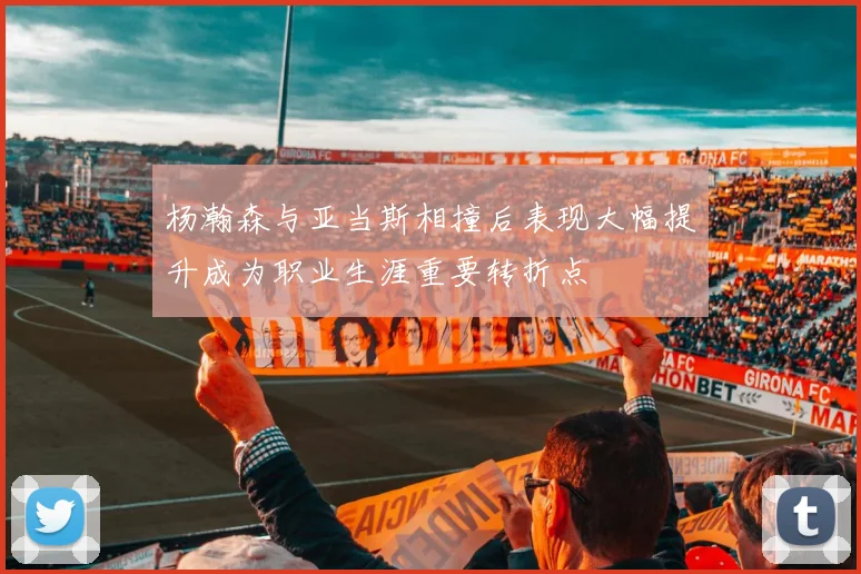 杨瀚森与亚当斯相撞后表现大幅提升成为职业生涯重要转折点