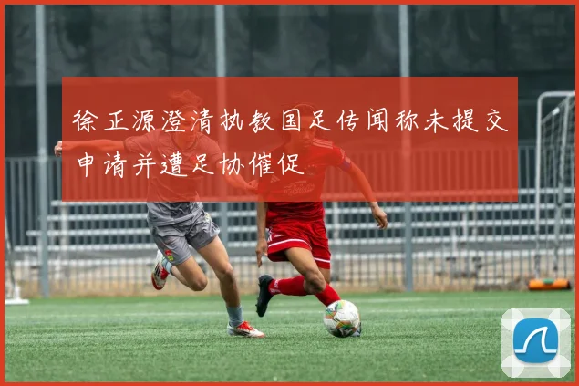 徐正源澄清执教国足传闻称未提交申请并遭足协催促