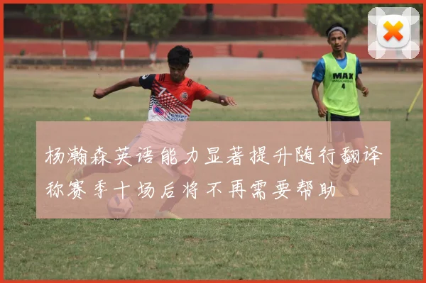杨瀚森英语能力显著提升随行翻译称赛季十场后将不再需要帮助