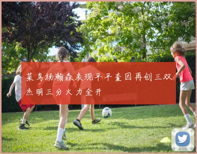 菜鸟杨瀚森表现平平奎因再创三双杰明三分火力全开
