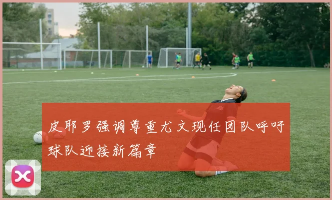 皮耶罗强调尊重尤文现任团队呼吁球队迎接新篇章