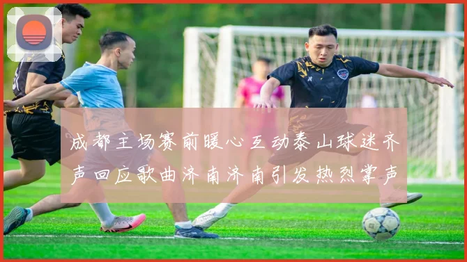 成都主场赛前暖心互动泰山球迷齐声回应歌曲济南济南引发热烈掌声