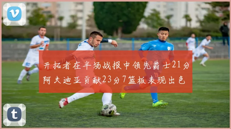 开拓者在半场战报中领先爵士21分阿夫迪亚贡献23分7篮板表现出色