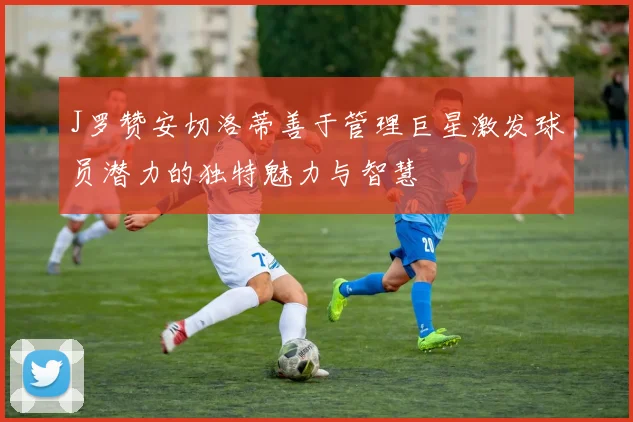 J罗赞安切洛蒂善于管理巨星激发球员潜力的独特魅力与智慧