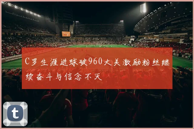 C罗生涯进球破960大关激励粉丝继续奋斗与信念不灭