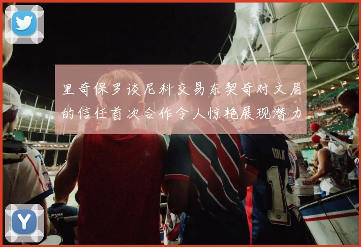 里奇保罗谈尼科交易东契奇对文眉的信任首次合作令人惊艳展现潜力
