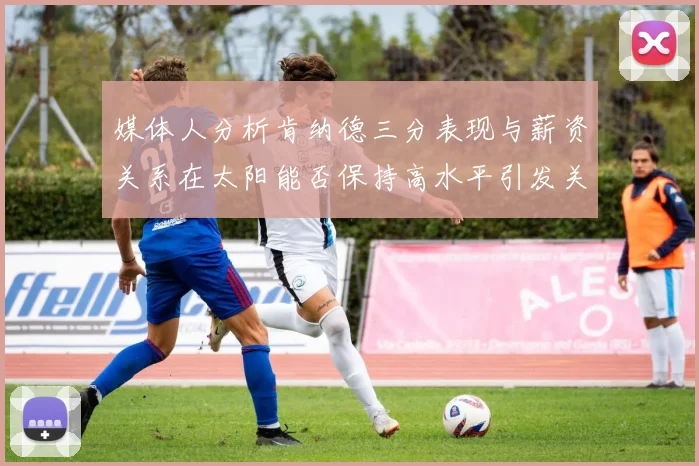 媒体人分析肯纳德三分表现与薪资关系在太阳能否保持高水平引发关注