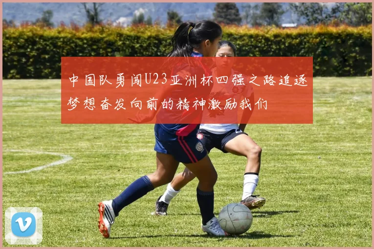 中国队勇闯U23亚洲杯四强之路追逐梦想奋发向前的精神激励我们