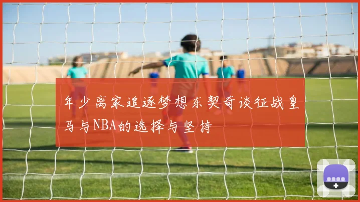 年少离家追逐梦想东契奇谈征战皇马与NBA的选择与坚持