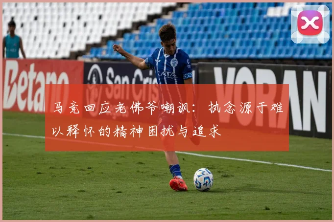 马竞回应老佛爷嘲讽：执念源于难以释怀的精神困扰与追求