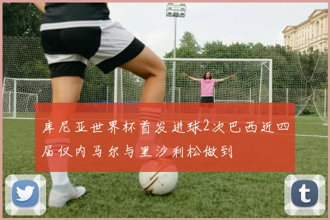 库尼亚世界杯首发进球2次巴西近四届仅内马尔与里沙利松做到